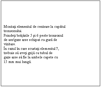 Text Box: Montati elementul de centrare la capatul 
tronsonului.
Prindeti bratarile 5 si 6 peste tronsonul
de aer/gaze arse echipat cu gura de 
vizitare.
n cazul n care scurtati elementul 7,
trebuie sa aveti grija ca tubul de 
gaze arse sa fie la ambele capete cu 
15 mm mai lunga.

